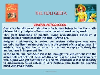 THE HOLI GEETA
T K G Namboodhiri
GENERAL INTRODUCTION
Geeta is a handbook of instructions for human beings to live the subtle
philosophical principles of Vedanta in the actual work-a-day world.
This great handbook of practical living revolutionized Hinduism &
inaugurated a renaissance for the post- Puranic Era.
Religion is philosophy in action. An ancient philosophy may need
periodic intelligent reinterpretations in the context of changing times. Sri
Krishna, here, guides the common man on how to apply effectively the
ancient laws in his present life.
In the Geeta, the Poet-Seer Vyasa has brought the Vedic truths into the
active fields of political life & into the confusing tensions of an imminent
war. Arjuna who got shattered in his mental equipoise & lost his capacity
to discriminate, takes refuge in Lord Krishna, who treats his neurotic
mind with Vedic truths.
 