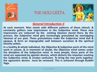 THE HOLI GEETA
T K G Namboodhiri
General Introduction-3
At each moment. Man meets with different patterns of these stimuli, &
constantly gathers new impressions in the Subjective mind. These new
impressions are ‘coloured’ by the existing Vasanas stored there. By this
process, the Subjective mind gets increasingly granulated by overlapping
Vasanas of our past. These granulations make the Subjective mind dull &
opaque, & form an impregnable wall between ourselves & the spiritual
Divinity within.
In a healthy & whole individual, the Objective & Subjective parts of the mind
work in unison, & in moments of doubt, the Objective mind comes under
the discipline of the Subjective mind. In most people, these parts of the
mind are separated by egoistic desires, which distorts the impulses reaching
the Subjective mind, & creates confusion. To bring the two parts together,
the egocentric desires must be removed. This is achieved through Buddhi
Yoga.
 