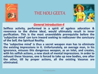 THE HOLI GEETA
T K G Namboodhiri
General Introduction-4
Selfless activity, performed in a spirit of egoless adoration &
reverence to the divine ideal, would ultimately result in inner
purification. This is the most unavoidable prerequisite before the
‘subjective mind’ can turn inward seeking to rediscover the sanctuary
of the Self, the Spiritual Reality.
The ‘subjective mind’ is thus a secret weapon man has to eliminate
the existing impressions in it. Unfortunately, an average man, in his
ignorance, misuses this dangerous weapon, as an Inlet, and creates,
with his selfish actions, a new stock of mental impressions. In order to
exhaust these Vasanas, one is forced to take up new bodies, one after
the other, till by proper actions, all the existing Vasanas are
eliminated.
 