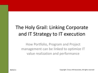 The Holy Grail: Linking Corporate and IT Strategy to IT execution How Portfolio, Program and Project management can be linked to optimize IT value realization and performance 08/02/11 Copyright: Crocus Hill Associates, All rights reserved 