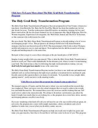 Click here To Learn More about The Holy Grail Body Transformation
Program
The Holy Grail Body Transformation Program
The Holy Grail Body Transformation Program is the new program from Tom Venuto, whom you
may know from Burn the Fat. Burn the Fat Feed The Muscle has been the number one fat loss
diet ebook for years. Tom has written more than 400 articles on nutrition, training, fat loss and
fitness motivation. He has also been featured in a lot of magazines like Oprah Magazine, First for
Women magazine, Experience Life magazine, the Wall Street Journal and The New York times,
so this someone who really knows his stuff.
His new ebook, The Holy Grain Body Transformation Program is already making a lot of waves
and changing people’s lives. This program is all about powerful new body transformation
strategies that have just been released for 2010. The main manual of the book is about 50 pages,
and the information is easy to read and digest. Tom explains how he did the research on losing
weight and building muscle at the same time.
Best part is that you get to access these strategies at the pre-launch price of $47 $29.97.
Imagine losing weight while you gain muscle? This is what the Holy Grain Body Transformation
claims to teach you. That would undoubtedly be the ultimate goal, when it comes to transforming
your body. The bottom line is that, by following the right workout/nutrition routine, you can
shed body fat and gain lean muscle tissue at the same time.
The Holy Grain Body Transformation Program teaches you how to use workouts and nutritional
methods such as cyclical dieting in the right way to produce concurrent fat loss and muscle gain.
It really answers that question that is on many of our minds, “Is it possible to lose weight while
gaining muscle”, and it answers it with amazing results.
Click Here to see how this program has changed some peoples lives!
The manual consists of 6 parts, and the first part is where you can read about the research that
was conducted. Then, you move on to the actual strategies that are used to achieve the weight
loss and build the muscles. The manual then covers the exercises and the training that one will
need to do to achieve the desired results. We all know about how our lifestyles can affect the
kind of weight loss results that we are looking for, so the program also covers how stress, anxiety
and sleeping patterns can affect ones body.
If you are wondering what kind of foods you will need to eat to be successful in this program, do
not worry, the program also comes with sample meal plans, calorie calculators and a food
database to make sure you eat what you should to ensure success.
The Holy Grail Body Transformation Program can help you reach your weight loss goals and
make you gain muscles, but it has to be said that it will take some work out of you. This program
 