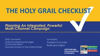 THE HOLY GRAIL CHECKLIST
Planning An Integrated, Powerful
Multi-Channel Campaign
Kelly Townsend
Online Fundraising Manager,
Communications
Humane Society of the United States

Liz Murphy
President & Founder,
RedEngine Digital
#AtTheBridge
#humanesociety
#redengine

 