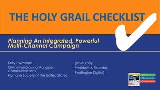 THE HOLY GRAIL CHECKLIST
Planning An Integrated, Powerful
Multi-Channel Campaign
Kelly Townsend
Online Fundraising Manager,
Communications
Humane Society of the United States

[Liz Murphy
President & Founder,
RedEngine Digital]

 