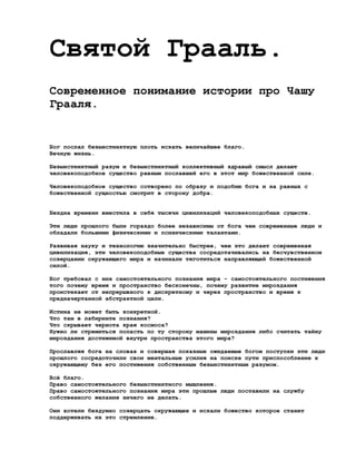 Святой Грааль.
Современное понимание истории про Чашу
Грааля.


Бог послал безынстинктную плоть искать величайшее благо.
Вечную жизнь.

Безынстинктный разум и безынстинктный коллективный здравый смысл делают
человекоподобное существо равным пославшей его в этот мир божественной силе.

Человекоподобное существо сотворено по образу и подобию бога и на равных с
божественной сущностью смотрит в сторону добра.


Бездна времени вместила в себя тысячи цивилизаций человекоподобных существ.

Эти люди прошлого были гораздо более независимы от бога чем современные люди и
обладали большими физическими и психическими талантами.

Развивая науку и технологию значительно быстрее, чем это делает современная
цивилизация, эти человекоподобные существа сосредотачивались на бесчувственном
созерцании окружающего мира и начинали тяготиться направляющей божественной
силой.

Бог требовал с них самостоятельного познания мира - самостоятельного постижения
того почему время и пространство бесконечны, почему развитие мироздания
проистекает от непрерывного к дискретному и через пространство и время к
предначертанной абстрактной цели.

Истина не может быть конкретной.
Что там в лабиринте познания?
Что скрывает чернота края космоса?
Нужно ли стремиться попасть по ту сторону машины мироздания либо считать тайну
мироздания достижимой внутри пространства этого мира?

Прославляя бога на словах и совершая показные ожидаемые богом поступки эти люди
прошлого сосредоточили свои ментальные усилия на поиске пути приспособление к
окружающему без его постижения собственным безынстинктным разумом.

Всё благо.
Право самостоятельного безынстинктного мышления.
Право самостоятельного познания мира эти прошлые люди поставили на службу
собственного желания ничего не делать.

Они хотели бездумно созерцать окружающее и искали божество которое станет
поддерживать их это стремление.
 