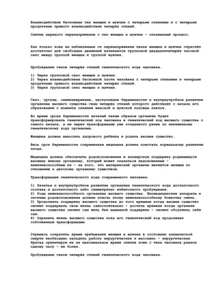 Взаимодействие бескожных тел женщин и мужчин с четырьмя стихиями и с четырьмя
продуктами прямого взаимодействия четырёх стихий.

Снятие нервного перенапряжения с тел женщин и мужчин – отлаженный процесс.


Как только кожа на избавленных от перенапряжения телах женщин и мужчин отрастёт
достаточно для свободных движений начинается групповой двадцатичетырёх часовой
секс между группой женщин и группой мужчин.


Пробуждение генов четырёх стихий генетического кода человека.

1) Через групповой секс женщин и мужчин.
2) Через взаимодействие бескожной плоти человека с четырьмя стихиями и четырьмя
продуктами прямого взаимодействия четырёх стихий.
3) Через групповой секс женщин и мужчин.


Секс, оргазм, семяизвержение, наступление беременности и внутриутробное развитие
организма высшего существа гены четырёх стихий которого действуют с начала его
образования с момента слияния женской и мужской половых клеток.

Во время срока беременности зачатый таким образом организм будет
трансформировать генетический код человека в генетический код высшего существа с
самого начала, а не через трансформацию уже созданного ранее по неизменному
генетическому коду организма.

Женщина должна выносить здорового ребёнка и родить высшее существо.

Весь срок беременности современная медицина должна помогать нормальному развитию
плода.

Медицина должна обеспечить родовспоможение и акушерскую поддержку родившемуся
высшему живому организму, который может оказаться недоношенным -
нежизнеспособным из – за того, что материнский организм является низшим по
отношению к детскому организму существом.

Трансформация генетического кода современного человека.

1) Зачатье и внутриутробное развитие организма генетического кода достаточного
состава и достаточного либо симметрично избыточного пробуждения.
2) Роды нежизнеспособного организма высшего существа. Биомедицинские аппараты и
системы родовспоможения должны помочь этому нежизнеспособному божеству ожить.
3) Продолжать поддержку высшего существа до того времени когда высшее существо
сможет поддержать свою жизнь самостоятельно – достичь времени когда организм
высшего существа сможет сам жить без машинной поддержки – сможет обслужить себя
сам.
4) Охранять жизнь высшего существа пока его генетический код продолжает
собственную трансформацию.


Стремясь сократить время пребывания женщин и мужчин в состоянии клинической
смерти необходимо наладить работу хирургических и массажно – хирургических
бригад ориентируя их на максимальное время снятия кожи с тела человека равное
одному часу – не более.

Пробуждение генов четырёх стихий генетического кода человека.
 