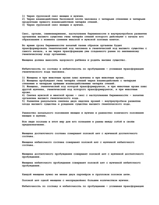 1) Через групповой секс женщин и мужчин.
2) Через взаимодействие бескожной плоти человека с четырьмя стихиями и четырьмя
продуктами прямого взаимодействия четырёх стихий.
3) Через групповой секс женщин и мужчин.


Секс, оргазм, семяизвержение, наступление беременности и внутриутробное развитие
организма высшего существа гены четырёх стихий которого действуют с начала его
образования с момента слияния женской и мужской половых клеток.

Во время срока беременности зачатый таким образом организм будет
трансформировать генетический код человека в генетический код высшего существа с
самого начала, а не через трансформацию уже созданного ранее по неизменному
генетическому коду организма.

Женщина должна выносить здорового ребёнка и родить высшее существо.


Избыточность по составу и избыточность по пробуждению – успешная трансформация
генетического кода человека.

1) Женщина и три животные крови плюс мужчина и три животные крови.
2) Женщина пробуждает гены четырёх стихий через взаимодействие с четырьмя
стихиями и четырьмя прямыми взаимодействиями четырёх стихий.
3) Женщина, генетический код которой трансформируется, и три животные крови плюс
другой мужчина, генетический код которого трансформируется, и три животные
крови.
4) Синтез мужской и женской крови – секс с наступлением беременности – зачатие
организма высшего генетического кода.
5) Развитие результата синтеза двух людских кровей – внутриутробное развитие
плода высшего существа и рождение существа высшего генетического кода.


Равенство начального положения женщин и мужчин и равенство конечного положения
женщин и мужчин.

Все люди посланы в этот мир для его познания и равны между собой в своём
предназначении.


Женщина достаточного состава совершает половой акт с мужчиной достаточного
состава.

Женщина избыточного состава совершает половой акт с мужчиной избыточного
состава.


Женщина достаточного пробуждения совершает половой акт с мужчиной достаточного
пробуждения.

Женщина избыточного пробуждения совершает половой акт с мужчиной избыточного
пробуждения.


Каждой женщине нужно не менее двух партнёров в групповом половом акте.

Половой акт одной женщины с неопределённо большим количеством мужчин.

Избыточность по составу и избыточность по пробуждению – успешная трансформация
 