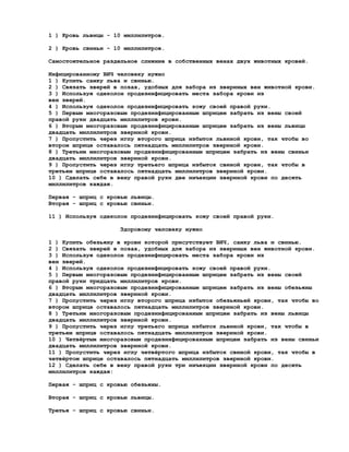 1 ) Кровь львицы - 10 миллилитров.

2 ) Кровь свиньи - 10 миллилитров.

Самостоятельное раздельное слияние в собственных венах двух животных кровей.

Инфицированному ВИЧ человеку нужно
1 ) Купить самку льва и свинью.
2 ) Связать зверей в позах, удобных для забора из звериных вен животной крови.
3 ) Используя одеколон продезинфицировать места забора крови из
вен зверей.
4 ) Используя одеколон продезинфицировать кожу своей правой руки.
5 ) Первым многоразовым продезинфицированным шприцем забрать из вены своей
правой руки двадцать миллилитров крови.
6 ) Вторым многоразовым продезинфицированным шприцем забрать из вены львицы
двадцать миллилитров звериной крови.
7 ) Пропустить через иглу второго шприца избыток львиной крови, так чтобы во
втором шприце оставалось пятнадцать миллилитров звериной крови.
8 ) Третьим многоразовым продезинфицированным шприцем забрать из вены свиньи
двадцать миллилитров звериной крови.
9 ) Пропустить через иглу третьего шприца избыток свиной крови, так чтобы в
третьем шприце оставалось пятнадцать миллилитров звериной крови.
10 ) Сделать себе в вену правой руки две инъекции звериной крови по десять
миллилитров каждая.

Первая - шприц с кровью львицы.
Вторая - шприц с кровью свиньи.

11 ) Используя одеколон продезинфицировать кожу своей правой руки.

                     Здоровому человеку нужно

1 ) Купить обезьяну в крови которой присутствует ВИЧ, самку льва и свинью.
2 ) Связать зверей в позах, удобных для забора из звериных вен животной крови.
3 ) Используя одеколон продезинфицировать места забора крови из
вен зверей.
4 ) Используя одеколон продезинфицировать кожу своей правой руки.
5 ) Первым многоразовым продезинфицированным шприцем забрать из вены своей
правой руки тридцать миллилитров крови.
6 ) Вторым многоразовым продезинфицированным шприцем забрать из вены обезьяны
двадцать миллилитров звериной крови.
7 ) Пропустить через иглу второго шприца избыток обезьяньей крови, так чтобы во
втором шприце оставалось пятнадцать миллилитров звериной крови.
8 ) Третьим многоразовым продезинфицированным шприцем забрать из вены львицы
двадцать миллилитров звериной крови.
9 ) Пропустить через иглу третьего шприца избыток львиной крови, так чтобы в
третьем шприце оставалось пятнадцать миллилитров звериной крови.
10 ) Четвёртым многоразовым продезинфицированным шприцем забрать из вены свиньи
двадцать миллилитров звериной крови.
11 ) Пропустить через иглу четвёртого шприца избыток свиной крови, так чтобы в
четвёртом шприце оставалось пятнадцать миллилитров звериной крови.
12 ) Сделать себе в вену правой руки три инъекции звериной крови по десять
миллилитров каждая:

Первая - шприц с кровью обезьяны.

Вторая - шприц с кровью львицы.

Третья - шприц с кровью свиньи.
 
