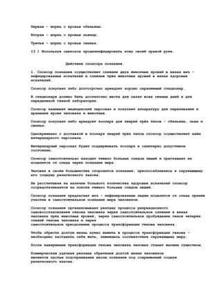 Первая - шприц с кровью обезьяны.

Вторая - шприц с кровью львицы.

Третья - шприц с кровью свиньи.

13 ) Используя одеколон продезинфицировать кожу своей правой руки.


                Действия спонсора познания.

1. Спонсор познания осуществляет слияние двух животных кровей в венах вич -
инфицированных искателей и слияние трёх животных кровей в венах здоровых
искателей.

Спонсор покупает либо долгосрочно арендует хорошо охраняемый стационар.

В стационаре должно быть достаточно места для палат всех генных дней и для
передвижной генной лаборатории.

Спонсор нанимает медицинский персонал и покупает аппаратуру для переливания и
хранения крови человека и животных.

Спонсор покупает либо арендует зоопарк для зверей трёх типов - обезьяны, львы и
свиньи.

Одновременно с доставкой в зоопарк зверей трёх типов спонсор осуществляет наём
ветеринарного персонала.

Ветеринарный персонал будет поддерживать зоопарк в санитарно допустимом
состоянии.

Спонсор самостоятельно находит тяжело больных спидом людей и приглашает их
исцелится от спида через познание мира.

Человек в своём большинстве сторонится познания, приспосабливаясь к окружающему
его социуму религиозного закона.

Не рассчитывая на наличие большого количества здоровых искателей спонсор
сосредотачивается на поиске тяжело больных спидом людей.

Спонсор познания предлагает вич - инфицированным людям исцелится от спида приняв
участие в самостоятельном познании мира человеком.

Спонсор познания организовывает рекламу процесса рекреационного
самовосстановления генома человека через самостоятельное слияние в венах
человека трёх животных кровей, через самостоятельное пробуждение генов четырёх
стихий генома человека и через
самостоятельное преодоление процесса трансформации генома человека.

Чтобы обрести долгую жизнь нужно выжить в процессе трансформации генома -
необходимо заставить себя жить, лишившись соответствия окружающему миру.

После завершения трансформации генома человека человек станет высшим существом.

Коммерческая удачная реклама обретения долгой жизни человеком
является частью подстраивания школы познания под современный социум
религиозного закона.
 