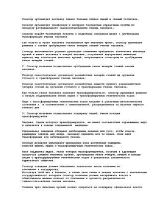 Спонсор организует доставку тяжело больных спидом людей в генный госпиталь.

Спонсор организует телефонную и интернет бесплатные справочные службы по
процессу рекреационного самовосстановления генома человека.

Спонсор издаёт бесплатные буклеты с подробным описанием целей и организации
трансформации генома человека.

Как только в крови человека оказываются три животные крови, спонсор принимает
решение о начале пробуждения генов четырёх стихий генома человека.

Спонсор экономически успешно руководит слияниями требуемого количества животных
кровей в венах человека и каждый человек, получивший внутривенно инъекцию
нужного ему количества животных кровей, направляется спонсором на пробуждение
генов четырёх стихий.

2. Спонсор познания осуществляет пробуждение генов четырёх стихий генома
человека.

Спонсор самостоятельно организует воздействие четырёх стихий на организм
готового к трансформации генома человека.

Спонсор самостоятельно организует воздействие веществ прямого взаимодействия
четырёх стихий на организм готового к трансформации генома человека.

Как только геном человека начинает трансформироваться, спонсор принимает решение
о начале поддерживания жизни людей с трансформируемым генетическим кодом.

Люди с трансформируемым генетическим кодом впадают в различные патологические
состояния и, в соответствии с симптоматикой, распределяются по палатам первого
генного дня.

3. Спонсор познания осуществляет поддержку людей, геном которых
трансформируется.

Человек, геном которого трансформируется, не имеет соответствия окружающему миру
и нуждается в помощи современной медицины.

Современная медицина обладает необходимым знанием для того, чтобы помочь,
решившему познать мир жизни, человеку пережить всё то время, пока идёт
трансформация его собственного генома.

Спонсор познания оплачивает применение всех достижений медицины,
помогая выжить людям с трансформируемым генетическим кодом.

Иная поддержка людей, геном которых трансформируется, состоит в адаптации
процессов слияния животных кровей, пробуждения генов четырёх стихий и помощи
лицам с трансформируемым генетическим кодом к установкам современного
буржуазного общества.

Спонсор познания должен обеспечить лояльность школы познания по
отношению к государству.
Используя свой вес в бизнесе, а также свои связи и личные контакты с чиновниками
государственного аппарата спонсор познания должен настраивать власть и
общественное мнение лояльно по отношению к процессу рекреационного
самовосстановления генома человека.

Слияние трёх животных кровей должно опираться на поддержку официальной власти.
 