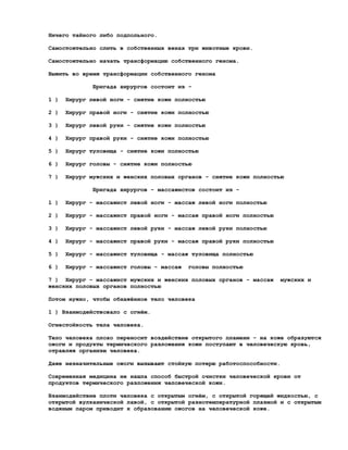 Ничего тайного либо подпольного.

Самостоятельно слить в собственных венах три животные крови.

Самостоятельно начать трансформацию собственного генома.

Выжить во время трансформации собственного генома

              Бригада хирургов состоит из -

1 )   Хирург левой ноги - снятие кожи полностью

2 )   Хирург правой ноги - снятие кожи полностью

3 )   Хирург левой руки - снятие кожи полностью

4 )   Хирург правой руки - снятие кожи полностью

5 )   Хирург туловища - снятие кожи полностью

6 )   Хирург головы - снятие кожи полностью

7 )   Хирург мужских и женских половых органов - снятие кожи полностью

              Бригада хирургов - массажистов состоит из -

1 )   Хирург - массажист левой ноги - массаж левой ноги полностью

2 )   Хирург - массажист правой ноги - массаж правой ноги полностью

3 )   Хирург - массажист левой руки - массаж левой руки полностью

4 )   Хирург - массажист правой руки - массаж правой руки полностью

5 )   Хирург - массажист туловища - массаж туловища полностью

6 )   Хирург - массажист головы - массаж   головы полностью

7 ) Хирург - массажист мужских и женских половых органов - массаж     мужских и
женских половых органов полностью

Потом нужно, чтобы обнажённое тело человека

1 ) Взаимодействовало с огнём.

Огнестойкость тела человека.

Тело человека плохо переносит воздействие открытого пламени - на коже образуются
ожоги и продукты термического разложения кожи поступают в человеческую кровь,
отравляя организм человека.

Даже незначительные ожоги вызывают стойкую потерю работоспособности.

Современная медицина не нашла способ быстрой очистки человеческой крови от
продуктов термического разложения человеческой кожи.

Взаимодействие плоти человека с открытым огнём, с открытой горящей жидкостью, с
открытой вулканической лавой, с открытой разнотемпературной плазмой и с открытым
водяным паром приводит к образованию ожогов на человеческой коже.
 