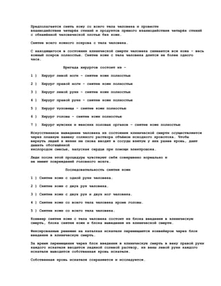 Предполагается снять кожу со всего тела человека и провести
взаимодействие четырёх стихий и продуктов прямого взаимодействия четырёх стихий
с обнажённой человеческой плотью без кожи.

Снятие всего кожного покрова с тела человека.

С находящегося в состоянии клинической смерти человека снимается вся кожа - весь
кожный покров полностью. Снятие кожи с тела человека длится не более одного
часа.

                Бригада хирургов состоит из -

1 )   Хирург левой ноги - снятие кожи полностью

2 )   Хирург правой ноги - снятие кожи полностью

3 )   Хирург левой руки - снятие кожи полностью

4 )   Хирург правой руки - снятие кожи полностью

5 )   Хирург туловища - снятие кожи полностью

6 )   Хирург головы - снятие кожи полностью

7 )   Хирург мужских и женских половых органов - снятие кожи полностью

Искусственное выведение человека из состояния клинической смерти осуществляется
через плавную замену соляного раствора объёмом исходного кровотока. Чтобы
вернуть людей к жизни им снова вводят в сосуды взятую у них ранее кровь, дают
дышать обогащённой
кислородом смесью, запуская сердце при помощи электрошока.

Люди после этой процедуры чувствуют себя совершенно нормально и
не имеют повреждений головного мозга.

                Последовательность снятия кожи

1 ) Снятие кожи с одной руки человека.

2 ) Снятие кожи с двух рук человека.

3 ) Снятие кожи с двух рук и двух ног человека.

4 ) Снятие кожи со всего тела человека кроме головы.

5 ) Снятие кожи со всего тела человека.

Конвеер снятия кожи с тела человека состоит из блока введения в клиническую
смерть, блока снятия кожи и блока выведения из клинической смерти.

Фиксированные ремнями на каталках искатели перемещаются конвейером через блок
введения в клиническую смерть.

За время перемещения через блок введения в клиническую смерть в вену правой руки
каждого искателя вводится ледяной солевой раствор, из вены левой руки каждого
искателя выводится собственная кровь искателя.

Собственная кровь искателя сохраняется и исследуется.
 