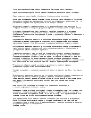 Струя вулканической лавы обдаёт обнажённую бескожную плоть человека.

Струя разнотемпературной плазмы обдаёт обнажённую бескожную плоть человека.

Струя водяного пара обдаёт обнажённую бескожную плоть человека.

После дня пробуждения генов четырёх стихий искатель снова вводится в состояние
клинической смерти для преодоления нервного перенапряжения, возникшего из - за
чувственных переживаний пробуждения генов четырёх стихий.

Преодоление нервного перенапряжения из-за взаимодействия тела человека с
четырьмя стихиями и четырьмя продуктами прямого взаимодействия четырёх стихий.

В течении взаимодействия тела человека с четырьмя стихиями и с четырьмя
продуктами прямого взаимодействия четырёх стихий искатель будет ощущать
определённое чувственное переживание от нуля - отсутствие чувства до максимума -
болевого шока.

Искусственное введение человека в состояние клинической смерти не связано с
сильнодействующими лекарствами и позволяет после перенесённых чувственных
переживаний быстро и без болезненных последствий успокоить нервную систему.

Искусственное введение человека в состояние клинической смерти осуществляется
через плавную замену человеческой крови соляным раствором с сохранением в
криохранилище объёма исходного кровотока.

Разработана методика, при которой из кровеносных сосудов человека выводится
кровь и вместо неё вводится ледяной соляной раствор. При этом люди являются
клинически мёртвыми, поскольку они не дышат, их сердце не бьётся и у них нет
мозговой активности. Во время процедуры кровь человека заменяется соляным
раствором температуры на несколько градусов выше нуля. Температура человеческого
тела опускается до семи градусов цельсия, вызывая предсмертную гипотермию.

У клинически мёртвых людей идеально сохраняются их ткани и органы.
Кровеносные сосуды легко восстанавливаются.

Человек находится в состоянии клинической смерти в течение не более чем одного
часа.

Искусственное выведение человека из состояния клинической смерти осуществляется
через плавную замену соляного раствора объёмом исходного кровотока.
Чтобы вернуть людей к жизни им снова вводят в сосуды взятую у них ранее кровь,
дают дышать обогащённой кислородом смесью, запуская сердце при помощи
электрошока.

Люди после этой процедуры чувствуют себя совершенно нормально и
не имеют повреждений головного мозга.

Пришедшие в себя искатели приступают к циклу регенерации кожи. Как только кожа
полностью восстанавливается, пробуждение генов четырёх стихий в рамках дня
генных испытаний повторяется снова. И так до тех пор, пока пробудившиеся гены
четырёх стихий не начнут трансформацию генома человека.

День пробуждения генов четырёх стихий начинается для искателя с пробуждения
после состояния клинической смерти - человек просыпается уже без кожи на
собственном теле и сразу готов к взаимодействию с четырьмя стихиями и четырьмя
продуктами прямого взаимодействия
четырёх стихий.
 