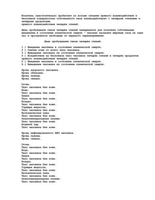 Искатель самостоятельно пробегает по восьми секциям прямого взаимодействия и
бескожной поверхностью собственного тела взаимодействует с четырьмя стихиями и
четырьмя продуктами
прямого взаимодействия четырёх стихий.

День пробуждения генов четырёх стихий завершается для искателя собственным
введением в состояние клинической смерти - человек засыпает мёртвым сном на один
час и просыпается свободным от нервного перенапряжения.

                 День пробуждения генов четырёх стихий.

1 ) Введение человека в состояние клинической смерти.
2 ) Снятие кожи со всего тела человека.
3 ) Выведение человека из состояния клинической смерти.
4 ) Воздействие на бескожное тело человека четырёх стихий и четырёх продуктов
прямого взаимодействия четырёх стихий.
5 ) Введение человека в состояние клинической смерти.
6 ) Выведение человека из состояния клинической смерти.

Кровь   здорового человека.
Кровь   обезьяны.
Кровь   львицы.
Кровь   свиньи.

Огонь.
Тело человека без кожи.
Вода.
Тело человека без кожи.
Земля.
Тело человека без кожи.
Воздух.
Тело человека без кожи.
Горящая жидкость.
Тело человека без кожи.
Вулканическая лава.
Тело человека без кожи.
Разнотемпературная плазма.
Тело человека без кожи.
Водяной пар.
Тело человека без кожи.

Кровь инфицированного ВИЧ человека.
Кровь львицы.
Кровь свиньи.

Огонь.
Тело человека без кожи.
Вода.
Тело человека без кожи.
Земля.
Тело человека без кожи.
Воздух.
Тело человека без кожи.
Горящая жидкость.
Тело человека без кожи.
Вулканическая лава.
Тело человека без кожи.
Разнотемпературная плазма.
Тело человека без кожи.
 