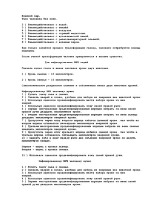 Водяной пар.
Тело человека без кожи.

2   )   Взаимодействовало   с   водой.
3   )   Взаимодействовало   с   землёй.
4   )   Взаимодействовало   с   воздухом.
5   )   Взаимодействовало   с   горящей жидкостью.
6   )   Взаимодействовало   с   вулканической лавой.
7   )   Взаимодействовало   с   разнотемпературной плазмой.
8   )   Взаимодействовало   с   водяным паром.

Как только начнётся процесс трансформации генома, человеку потребуется помощь
медицины.

После генной трансформации человек превратиться в высшее существо.

                  Для инфицированных ВИЧ людей.

Сначала нужно слить в венах человека крови двух животных.

1 ) Кровь львицы - 10 миллилитров.

2 ) Кровь свиньи - 10 миллилитров.

Самостоятельное раздельное слияние в собственных венах двух животных кровей.

Инфицированному ВИЧ человеку нужно
1 ) Купить самку льва и свинью.
2 ) Связать зверей в позах, удобных для забора из звериных вен животной крови.
3 ) Используя одеколон продезинфицировать места забора крови из вен
зверей.
4 ) Используя одеколон продезинфицировать кожу своей правой руки.
5 ) Первым многоразовым продезинфицированным шприцем забрать из вены своей
правой руки двадцать миллилитров крови.
6 ) Вторым многоразовым продезинфицированным шприцем забрать из вены львицы
двадцать миллилитров звериной крови.
7 ) Пропустить через иглу второго шприца избыток львиной крови, так чтобы во
втором шприце оставалось пятнадцать миллилитров звериной крови.
8 ) Третьим многоразовым продезинфицированным шприцем забрать из вены свиньи
двадцать миллилитров звериной крови.
9 ) Пропустить через иглу третьего шприца избыток свиной крови, так чтобы в
третьем шприце оставалось пятнадцать миллилитров звериной крови.
10 ) Сделать себе в вену правой руки две инъекции звериной крови по десять
миллилитров каждая.

Первая - шприц с кровью львицы.
Вторая - шприц с кровью свиньи.

11 ) Используя одеколон продезинфицировать кожу своей правой руки.

              Инфицированному ВИЧ человеку нужно

1 ) Купить самку льва и свинью.
2 ) Связать зверей в позах, удобных для забора из звериных вен животной крови.
3 ) Используя одеколон продезинфицировать места забора крови из вен
зверей.
4 ) Используя одеколон продезинфицировать кожу своей правой руки.
5 ) Первым многоразовым продезинфицированным шприцем забрать из вены своей
правой руки двадцать миллилитров крови.
 