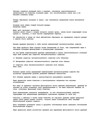 Человек стыдился излишней тяги к знаниям, стеснялся самостоятельного
независимого от божества познания мира, что способствовало силам зла в их
желании помешать добру.


Рыцарь Персеваль попадает в замок, где становится свидетелем такой непонятной
сцены -

Посреди зала лежит старый больной рыцарь.
Владелец замка.

Мимо него проходит процессия.
Сначала несут копьё с острия которого капает кровь, затем несут сверкающий сосуд
Грааль и, наконец, в залу вносят серебрянную тарелку.

Из скромности и стыда за своё любопытство Персеваль не спрашивает старого рыцаря
о смысле этого действа.


Бездна времени вместила в себя тысячи цивилизаций человекоподобных существ.

Эти люди прошлого были гораздо более независимы от бога, чем современные люди и
обладали большими физическими и психическими талантами.

За всё время существования древних цивилизаций в муках самостоятельного познания
мира были добыты три сущности человекоподобного существа.

1) Внешняя сущность человекоподобного существа есть Обезьяна.

2) Внутренняя сущность человекоподобного существа есть Свинья.

3) Сущность лица человекоподобного существа есть Львица.
Лицо льва.


Большое время назад предыдущей цивилизацией человекоподобных существ был
достигнут предельный уровень развития машинной технологии.

Бог обьявил древним людям о недопустимости дальнейшего развития.

Люди древности чтили божество и законодательно запретили все научные
исследования.

Бог ждал от древнего человека философского итога древней цивилизации, древний же
человек не хотел познавать своё предназначение и, не имея смелости заявить об
этом, оттягивал финальный ответ божеству.

Если цивилизация считается завершённой, то все человекоподобные существа
образующие эту цивилизацию признаются однозначно идущими по пути зла.

Относясь с любовью к своим чадам божество не торопило древних людей предстать
перед собой давая дожить столько, сколько давал возможность жить текущий
биологический возраст каждого.

Было запрещено развивать науку и продлять собственную жизнь уменьшая собственный
биологический возраст.

Люди древности имели достаточно времени для выражения философского итога древней
 