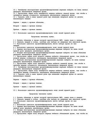 10 ) Четвёртым многоразовым продезинфицированным шприцем забрать из вены свиньи
двадцать миллилитров звериной крови.
11 ) Пропустить через иглу четвёртого шприца избыток свиной крови, так чтобы в
четвёртом шприце оставалось пятнадцать миллилитров звериной крови.
12 ) Сделать себе в вену правой руки три инъекции звериной крови по десять
миллилитров каждая:

Первая - шприц с кровью обезьяны.

Вторая - шприц с кровью львицы.

Третья - шприц с кровью свиньи.

13 ) Используя одеколон продезинфицировать кожу своей правой руки.

                   Здоровому человеку нужно

1 ) Купить обезьяну в крови которой присутствует ВИЧ, самку льва и свинью.
2 ) Связать зверей в позах, удобных для забора из звериных вен животной крови.
3 ) Используя одеколон продезинфицировать места забора крови из вен
зверей.
4 ) Используя одеколон продезинфицировать кожу своей правой руки.
5 ) Первым многоразовым продезинфицированным шприцем забрать из вены своей
правой руки тридцать миллилитров крови.
6 ) Вторым многоразовым продезинфицированным шприцем забрать из вены обезьяны
двадцать миллилитров звериной крови.
7 ) Пропустить через иглу второго шприца избыток обезьяньей крови, так чтобы во
втором шприце оставалось пятнадцать миллилитров звериной крови.
8 ) Третьим многоразовым продезинфицированным шприцем забрать из вены львицы
двадцать миллилитров звериной крови.
9 ) Пропустить через иглу третьего шприца избыток львиной крови, так чтобы в
третьем шприце оставалось пятнадцать миллилитров звериной крови.
10 ) Четвёртым многоразовым продезинфицированным шприцем забрать из вены свиньи
двадцать миллилитров звериной крови.
11 ) Пропустить через иглу четвёртого шприца избыток свиной крови, так чтобы в
четвёртом шприце оставалось пятнадцать миллилитров звериной крови.
12 ) Сделать себе в вену правой руки три инъекции звериной крови по десять
миллилитров каждая:

Первая - шприц с кровью обезьяны.

Вторая - шприц с кровью львицы.

Третья - шприц с кровью свиньи.

13 ) Используя одеколон продезинфицировать кожу своей правой руки.

                 Здоровому человеку нужно

1 ) Купить обезьяну в крови которой присутствует ВИЧ, самку льва и свинью.
2 ) Связать зверей в позах, удобных для забора из звериных вен животной крови.
3 ) Используя одеколон продезинфицировать места забора крови из вен
зверей.
4 ) Используя одеколон продезинфицировать кожу своей правой руки.
5 ) Первым многоразовым продезинфицированным шприцем забрать из вены своей
правой руки тридцать миллилитров крови.
6 ) Вторым многоразовым продезинфицированным шприцем забрать из вены обезьяны
двадцать миллилитров звериной крови.
7 ) Пропустить через иглу второго шприца избыток обезьяньей крови, так чтобы во
 