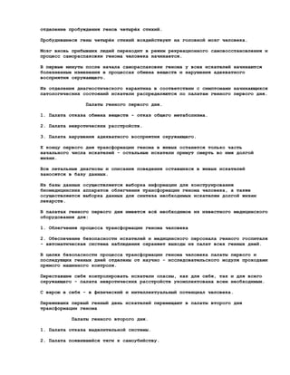 отделение пробуждения генов четырёх стихий.

Пробудившиеся гены четырёх стихий воздействуют на головной мозг человека.

Мозг вновь прибывших людей переходит в режим рекреационного самовосстановления и
процесс самораспаковки генома человека начинается.

В первые минуты после начала самораспаковки генома у всех искателей начинаются
болезненные изменения в процессах обмена веществ и нарушения адекватного
восприятия окружающего.

Из отделения диагностического карантина в соответствии с симптомами начинающихся
патологических состояний искатели распределяются по палатам генного первого дня.

                Палаты генного первого дня.

1. Палата отказа обмена веществ - отказ общего метаболизма.

2. Палата невротических расстройств.

3. Палата нарушения адекватного восприятия окружающего.

К концу первого дня трансформации генома в живых останется только часть
начального числа искателей - остальные искатели примут смерть во имя долгой
жизни.

Все летальные диагнозы и описания поведения оставшихся в живых искателей
заносятся в базу данных.

Из базы данных осуществляется выборка информации для конструирования
биомедицинских аппаратов облегчения трансформации генома человека, а также
осуществляется выборка данных для синтеза необходимых искателям долгой жизни
лекарств.

В палатах генного первого дня имеется всё необходимое из известного медицинского
оборудования для:

1. Облегчения процесса трансформации генома человека

2. Обеспечение безопасности искателей и медицинского персонала генного госпиталя
- автоматическая система наблюдения охраняет выходы из палат всех генных дней.

В целях безопасности процесса трансформации генома человека палаты первого и
последующих генных дней отделены от научно - исследовательского модуля проходами
прямого машинного контроля.

Переставшие себя контролировать искатели опасны, как для себя, так и для всего
окружающего - палата невротических расстройств укомплектована всем необходимым.

С верою в себя - в физический и интеллектуальный потенциал человека.

Переживших первый генный день искателей перемещают в палаты второго дня
трансформации генома

          Палаты генного второго дня.

1. Палата отказа выделительной системы.

2. Палата появившейся тяги к самоубийству.
 