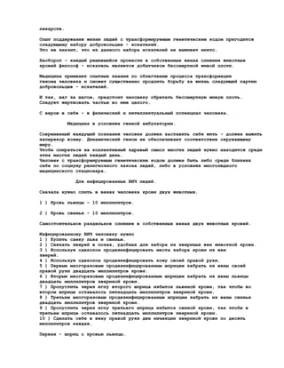лекарств.

Опыт поддержания жизни людей с трансформируемым генетическим кодом пригодится
следующему набору добровольцев - искателей.
Это не значит, что из данного набора искателей не выживет никто.

Наоборот - каждый решившийся провести в собственных венах слияние животных
кровей философ - искатель является добытчиком бессмертной живой плоти.

Медицина применит опытные знания по облегчению процесса трансформации
генома человека и сможет существенно продлить борьбу за жизнь следующей партии
добровольцев - искателей.

И так, шаг за шагом, предстоит человеку обретать бессмертную живую плоть.
Следует жертвовать частью во имя целого.

С верою в себя - в физический и интеллектуальный потенциал человека.

            Медицина в условиях генной амбулатории.

Современный жаждущий познания человек должен заставить себя жить - должен выжить
наперекор всему. Динамический геном не обеспечивает соответствие окружающему
миру.
Чтобы опираться на коллективный здравый смысл многих людей нужно находится среди
этих многих людей каждый день.
Человек с трансформируемым генетическим кодом должен быть либо среди близких
себе по социуму религиозного закона людей, либо в условиях многолюдного
медицинского стационара.

              Для инфицированных ВИЧ людей.

Сначала нужно слить в венах человека крови двух животных.

1 ) Кровь львицы - 10 миллилитров.

2 ) Кровь свиньи - 10 миллилитров.

Самостоятельное раздельное слияние в собственных венах двух животных кровей.

Инфицированному ВИЧ человеку нужно
1 ) Купить самку льва и свинью.
2 ) Связать зверей в позах, удобных для забора из звериных вен животной крови.
3 ) Используя одеколон продезинфицировать места забора крови из вен
зверей.
4 ) Используя одеколон продезинфицировать кожу своей правой руки.
5 ) Первым многоразовым продезинфицированным шприцем забрать из вены своей
правой руки двадцать миллилитров крови.
6 ) Вторым многоразовым продезинфицированным шприцем забрать из вены львицы
двадцать миллилитров звериной крови.
7 ) Пропустить через иглу второго шприца избыток львиной крови, так чтобы во
втором шприце оставалось пятнадцать миллилитров звериной крови.
8 ) Третьим многоразовым продезинфицированным шприцем забрать из вены свиньи
двадцать миллилитров звериной крови.
9 ) Пропустить через иглу третьего шприца избыток свиной крови, так чтобы в
третьем шприце оставалось пятнадцать миллилитров звериной крови.
10 ) Сделать себе в вену правой руки две инъекции звериной крови по десять
миллилитров каждая.

Первая - шприц с кровью львицы.
 