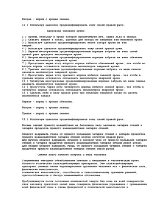 Вторая - шприц с кровью свиньи.

11 ) Используя одеколон продезинфицировать кожу своей правой руки.

                Здоровому человеку нужно

1 ) Купить обезьяну в крови которой присутствует ВИЧ, самку льва и свинью.
2 ) Связать зверей в позах, удобных для забора из звериных вен животной крови.
3 ) Используя одеколон продезинфицировать места забора крови из вен
зверей.
4 ) Используя одеколон продезинфицировать кожу своей правой руки.
5 ) Первым многоразовым продезинфицированным шприцем забрать из вены своей
правой руки тридцать миллилитров крови.
6 ) Вторым многоразовым продезинфицированным шприцем забрать из вены обезьяны
двадцать миллилитров звериной крови.
7 ) Пропустить через иглу второго шприца избыток обезьяньей крови, так чтобы во
втором шприце оставалось пятнадцать миллилитров звериной крови.
8 ) Третьим многоразовым продезинфицированным шприцем забрать из вены львицы
двадцать миллилитров звериной крови.
9 ) Пропустить через иглу третьего шприца избыток львиной крови, так чтобы в
третьем шприце оставалось пятнадцать миллилитров звериной крови.
10 ) Четвёртым многоразовым продезинфицированным шприцем забрать из вены свиньи
двадцать миллилитров звериной крови.
11 ) Пропустить через иглу четвёртого шприца избыток свиной крови, так чтобы в
четвёртом шприце оставалось пятнадцать миллилитров звериной крови.
12 ) Сделать себе в вену правой руки три инъекции звериной крови по десять
миллилитров каждая:

Первая - шприц с кровью обезьяны.

Вторая - шприц с кровью львицы.

Третья - шприц с кровью свиньи.

13 ) Используя одеколон продезинфицировать кожу своей правой руки.

Восемь секций прямого воздействия на бескожное тело человека четырёх стихий и
четырёх продуктов прямого взаимодействия четырёх стихий.

Следует закрывать глаза от прямого попадания четырёх стихий и четырёх продуктов
прямого взаимодействия четырёх стихий локтем согнутой правой руки.
Для мужчин следует закрывать яичники и половой член от прямого попадания четырёх
стихий и четырёх продуктов прямого взаимодействия четырёх стихий левой рукой.
Для женщин следует закрывать грудь от прямого попадания четырёх стихий и четырёх
продуктов прямого взаимодействия четырёх стихий левой рукой.

          Снятие всего кожного покрова с тела человека.

Современные методики обезболивания связаны с введением в человеческую кровь
большого количества сильнодействующих препаратов. Эти сильнодействующие
препараты снижают такие характеристики организма человека как - физическая сила,
физическая выносливость,
психическая выносливость, способность к самостоятельному принятию решений,
приспособляемость к быстро изменяющейся обстановке.

Пробудившемуся после состояния клинической смерти без кожи на всей поверхности
тела человеку предстоит целый день совершать физические упражнения с применением
всей физической силы а также физической и психической выносливости и
 