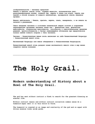 сообразительности - человеку предстоит
бежать и прыгать сквозь огонь, горящую жидкость, вулканическую лаву,
разнотемпературную плазму, водяной пар, нырять и плыть под водой, парить над
землёй в потоке воздуха от мощного вентилятора, продираться сквозь земляное
крошево.

Именно действовать - бежать, прыгать, нырять, плыть, выныривать, а не лежать на
каталке в реанимации.

Смысл введения человека в состояние клинической смерти состоит в сохранении
характеристик организма человека таких как - физическая сила, физическая
выносливость, психическая выносливость, способность к самостоятельному принятию
решений, приспособляемость к быстро изменяющейся обстановке при хирургическом
полном снятии кожного покрова с тела человека.

Человек - безынстинктная живая плоть выплеснет из себя безынстинктный биоресурс
- безынстинктный живой огонь.

Инстинктный биоресурс всё живое объединится с безынстинктным биоресурсом.

Безынстинктный живой огонь раздует пламя инстинктного живого огня и мир жизни
озарится светом познания.




The Holy Grail.
Modern understanding of History about a
Bowl of The Holy Grail.


The god has sent without instinct a flesh to search for the greatest blessing an
eternal life.

Without instinct reason and without instinct collective common sense do a
humanoid equal sent it in this world to force.

The humanoid is created on an image and similarity of the god and on equal with
divine essence looks aside goods.
 