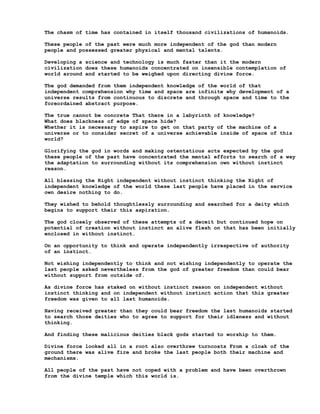 The chasm of time has contained in itself thousand civilizations of humanoids.

These people of the past were much more independent of the god than modern
people and possessed greater physical and mental talents.

Developing a science and technology is much faster than it the modern
civilization does these humanoids concentrated on insensible contemplation of
world around and started to be weighed upon directing divine force.

The god demanded from them independent knowledge of the world of that
independent comprehension why time and space are infinite why development of a
universe results from continuous to discrete and through space and time to the
foreordained abstract purpose.

The true cannot be concrete That there in a labyrinth of knowledge?
What does blackness of edge of space hide?
Whether it is necessary to aspire to get on that party of the machine of a
universe or to consider secret of a universe achievable inside of space of this
world?

Glorifying the god in words and making ostentatious acts expected by the god
these people of the past have concentrated the mental efforts to search of a way
the adaptation to surrounding without its comprehension own without instinct
reason.

All blessing the Right independent without instinct thinking the Right of
independent knowledge of the world these last people have placed in the service
own desire nothing to do.

They wished to behold thoughtlessly surrounding and searched for a deity which
begins to support their this aspiration.

The god closely observed of these attempts of a deceit but continued hope on
potential of creation without instinct an alive flesh on that has been initially
enclosed in without instinct.

On an opportunity to think and operate independently irrespective of authority
of an instinct.

Not wishing independently to think and not wishing independently to operate the
last people asked nevertheless from the god of greater freedom than could bear
without support from outside of.

As divine force has staked on without instinct reason on independent without
instinct thinking and on independent without instinct action that this greater
freedom was given to all last humanoids.

Having received greater than they could bear freedom the last humanoids started
to search those deities who to agree to support for their idleness and without
thinking.

And finding these malicious deities black gods started to worship to them.

Divine force looked all in a root also overthrew turncoats From a cloak of the
ground there was alive fire and broke the last people both their machine and
mechanisms.

All people of the past have not coped with a problem and have been overthrown
from the divine temple which this world is.
 