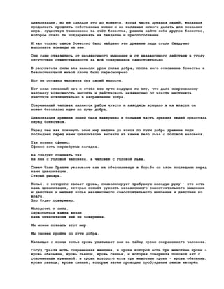 цивилизации, но не сделали это до момента, когда часть древних людей, желавшая
продолжать продлять собственные жизни и не желавшая ничего делать для познания
мира, существуя темнеменее за счёт божества, решила найти себе другое божество,
которое стало бы поддерживать их безделие и приспособление.

И как только такое божество было найдено эти древние люди стали бездумно
выполнять команды из вне.

Они сами отказались от независимого мышления и от независимого действия в угоду
отсутствия ответственности за всё совершённое самостоятельно.

В результате силы зла нанесли урон силам добра, после чего отношение божества к
безынстинктной живой плоти было пересмотрено.

Бог не оставил человека без своей милости.

Бог взял огненный меч и отсёк все пути ведущие ко злу, что дало современному
человеку возможность мыслить и действовать независимо от власти инстинкта
действуя исключительно в направлении добра.

Современный человек является рабом чувств и находясь всецело в их власти он
может безопасно идти по пути добра.

Цивилизация древних людей была завершена и большая часть древних людей предстала
перед божеством.

Перед тем как покинуть этот мир шедшие до конца по пути добра древние люди
последней перед нами цивилизации высекли из камня тело льва с головой человека.

Так возник сфинкс.
Сфинкс есть перевёртыш загадка.

Её следует понимать так.
Не лев с головой человека, а человек с головой льва.

Сюжет Чаши Грааля указывает нам на обессилившую в борьбе со злом последнюю перед
нами цивилизацию.
Старый рыцарь.

Копьё, с которого капает кровь, символизирует требуемую молодую руку - это есть
наша цивилизация, которая сожмёт рукоять независимого самостоятельного мышления
и действия и метнёт копьё независимого самостоятельного мышления и действия во
врага.
Зло будет повержено.

Молодость и сила.
Первобытная жажда жизни.
Наша цивилизация ещё не завершена.

Мы можем познать этот мир.

Мы сможем пройти по пути добра.

Капающая с конца копья кровь указывает нам на тайну крови современного человека.

Сосуд Грааля есть современная женщина, в крови которой есть три животные крови -
кровь обезьяны, кровь львицы, кровь свиньи, и которая совершила половой акт с
современным мужчиной, в крови которого есть три животные крови - кровь обезьяны,
кровь львицы, кровь свиньи, которая затем проходит пробуждение генов четырёх
 