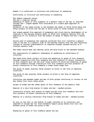 Number 9 is sufficient on structure and sufficient on awakening

Sufficiency on structure and sufficiency on awakening

The female organism varies.
The man's organism varies.
Awakening of genes of four elements of a genetic code of the man is realized
through sex - orgasm sperma flow occurrence of a viable germ approach of
pregnancy.
Synthesis of two human bloods is sex between the woman in which blood there are
three animals of blood and the man in which blood is three animals of blood.

Sex orgasm sperma flow approach of pregnancy and intra-uterine development of an
organism of the maximum essence genes of which four elements operate from the
beginning of its formation from the moment of merge of female and man's sexual
cells.

During term of pregnancy the organism conceived thus will transform a genetic
code of the man to a genetic code of the maximum essence from the very beginning
instead of through transformation of organism already created earlier on a
constant genetic code.

The woman should bear the healthy child and give birth to the maximum essence.

The organization of symmetric redundancy on awakening at sufficiency of
structure

The woman both three animals of blood and awakening of genes of four elements
through interaction with four elements and four products of direct interaction
of four elements plus the man both three animals of blood and awakening of genes
of four elements through interaction with four elements and four products of
direct interaction of four elements a stage three stage four.

The group of women receives three animals of blood in the form of separate
injections.

The group of men receives three animals of blood in the form of separate
injections.

Continuous sex between women and men of both groups continuing in current of one
day twenty four hours takes place.

Groups of women and men waken genes of four elements of own genetic code.

Removal of a skin from bodies of women and men - mended process.

Interaction without skin bodies of women and men with four elements and with
four products of direct interaction of four elements.

Removal of a nervous overstrain from bodies of women and men - mended process.


As soon as the skin on the bodies of women relieved of an overstrain and
отрастёт is enough men for free movements begins group twenty four hour sex
between group of women and group of men.


Awakening of genes of four elements genom the man.
 