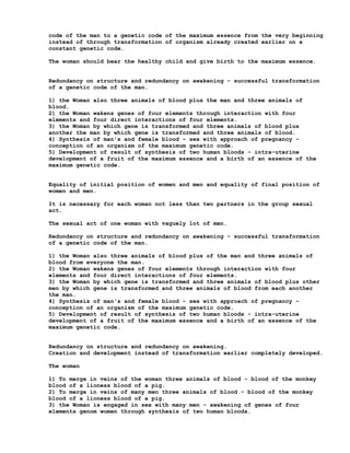 code of the man to a genetic code of the maximum essence from the very beginning
instead of through transformation of organism already created earlier on a
constant genetic code.

The woman should bear the healthy child and give birth to the maximum essence.


Redundancy on structure and redundancy on awakening - successful transformation
of a genetic code of the man.

1) the Woman also three animals of blood plus the man and three animals of
blood.
2) the Woman wakens genes of four elements through interaction with four
elements and four direct interactions of four elements.
3) the Woman by which gene is transformed and three animals of blood plus
another the man by which gene is transformed and three animals of blood.
4) Synthesis of man's and female blood - sex with approach of pregnancy -
conception of an organism of the maximum genetic code.
5) Development of result of synthesis of two human bloods - intra-uterine
development of a fruit of the maximum essence and a birth of an essence of the
maximum genetic code.


Equality of initial position of women and men and equality of final position of
women and men.

It is necessary for each woman not less than two partners in the group sexual
act.

The sexual act of one woman with vaguely lot of men.

Redundancy on structure and redundancy on awakening - successful transformation
of a genetic code of the man.

1) the Woman also three animals of blood plus of the man and three animals of
blood from everyone the man.
2) the Woman wakens genes of four elements through interaction with four
elements and four direct interactions of four elements.
3) the Woman by which gene is transformed and three animals of blood plus other
men by which gene is transformed and three animals of blood from each another
the man.
4) Synthesis of man's and female blood - sex with approach of pregnancy -
conception of an organism of the maximum genetic code.
5) Development of result of synthesis of two human bloods - intra-uterine
development of a fruit of the maximum essence and a birth of an essence of the
maximum genetic code.


Redundancy on structure and redundancy on awakening.
Creation and development instead of transformation earlier completely developed.

The woman

1) To merge in veins of the woman three animals of blood - blood of the monkey
blood of a lioness blood of a pig.
2) To merge in veins of many men three animals of blood - blood of the monkey
blood of a lioness blood of a pig.
3) the Woman is engaged in sex with many men - awakening of genes of four
elements genom women through synthesis of two human bloods.
 