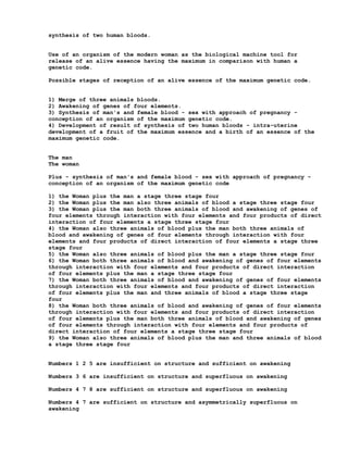 synthesis of two human bloods.


Use of an organism of the modern woman as the biological machine tool for
release of an alive essence having the maximum in comparison with human a
genetic code.

Possible stages of reception of an alive essence of the maximum genetic code.


1) Merge of three animals bloods.
2) Awakening of genes of four elements.
3) Synthesis of man's and female blood - sex with approach of pregnancy -
conception of an organism of the maximum genetic code.
4) Development of result of synthesis of two human bloods - intra-uterine
development of a fruit of the maximum essence and a birth of an essence of the
maximum genetic code.


The man
The woman

Plus - synthesis of man's and female blood - sex with approach of pregnancy -
conception of an organism of the maximum genetic code

1) the Woman plus the man a stage three stage four
2) the Woman plus the man also three animals of blood a stage three stage four
3) the Woman plus the man both three animals of blood and awakening of genes of
four elements through interaction with four elements and four products of direct
interaction of four elements a stage three stage four
4) the Woman also three animals of blood plus the man both three animals of
blood and awakening of genes of four elements through interaction with four
elements and four products of direct interaction of four elements a stage three
stage four
5) the Woman also three animals of blood plus the man a stage three stage four
6) the Woman both three animals of blood and awakening of genes of four elements
through interaction with four elements and four products of direct interaction
of four elements plus the man a stage three stage four
7) the Woman both three animals of blood and awakening of genes of four elements
through interaction with four elements and four products of direct interaction
of four elements plus the man and three animals of blood a stage three stage
four
8) the Woman both three animals of blood and awakening of genes of four elements
through interaction with four elements and four products of direct interaction
of four elements plus the man both three animals of blood and awakening of genes
of four elements through interaction with four elements and four products of
direct interaction of four elements a stage three stage four
9) the Woman also three animals of blood plus the man and three animals of blood
a stage three stage four


Numbers 1 2 5 are insufficient on structure and sufficient on awakening

Numbers 3 6 are insufficient on structure and superfluous on awakening

Numbers 4 7 8 are sufficient on structure and superfluous on awakening

Numbers 4 7 are sufficient on structure and asymmetrically superfluous on
awakening
 