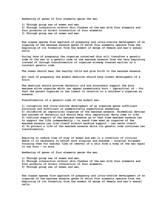 Awakening of genes of four elements genom the man.

1) Through group sex of women and men.
2) Through interaction without skin fleshes of the man with four elements and
four products of direct interaction of four elements.
3) Through group sex of women and men.


Sex orgasm sperma flow approach of pregnancy and intra-uterine development of an
organism of the maximum essence genes of which four elements operate from the
beginning of its formation from the moment of merge of female and man's sexual
cells.

During term of pregnancy the organism conceived thus will transform a genetic
code of the man to a genetic code of the maximum essence from the very beginning
instead of through transformation of organism already created earlier on a
constant genetic code.

The woman should bear the healthy child and give birth to the maximum essence.

All term of pregnancy the modern medicine should help normal development of a
fruit.

The medicine should provide obstetric aid and accoucheur support the born
maximum alive organism which can appear prematurely born - impractical of - for
that the parent organism is the lowest in relation to a children's organism an
essence.

Transformation of a genetic code of the modern man.

1) conception and intra-uterine development of an organism genom sufficient
structure and sufficient or symmetrically superfluous awakening.
2) childbirth an impractical organism of the maximum essence. Biomedical devices
and systems of obstetric aid should help this impractical deity come to life.
3) Continue support of the maximum essence up to that time maximum essence can
to support the life independently - to reach time when an organism of the
maximum essence can live itself without machine support - can serve itself.
4) To protect a life of the maximum essence while its genetic code continues own
transformation.


Aspiring to reduce time of stay of women and men in a condition of clinical
death it is necessary to adjust work surgical and massage - surgical brigades
focusing them for maximal time of removal of a skin from a body of the man equal
to one hour - no more.

Awakening of genes of four elements genom the man.

1) Through group sex of women and men.
2) Through interaction without skin fleshes of the man with four elements and
four products of direct interaction of four elements.
3) Through group sex of women and men.


Sex orgasm sperma flow approach of pregnancy and intra-uterine development of an
organism of the maximum essence genes of which four elements operate from the
beginning of its formation from the moment of merge of female and man's sexual
cells.
 