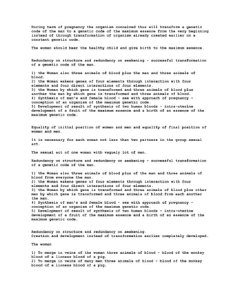 During term of pregnancy the organism conceived thus will transform a genetic
code of the man to a genetic code of the maximum essence from the very beginning
instead of through transformation of organism already created earlier on a
constant genetic code.

The woman should bear the healthy child and give birth to the maximum essence.


Redundancy on structure and redundancy on awakening - successful transformation
of a genetic code of the man.

1) the Woman also three animals of blood plus the man and three animals of
blood.
2) the Woman wakens genes of four elements through interaction with four
elements and four direct interactions of four elements.
3) the Woman by which gene is transformed and three animals of blood plus
another the man by which gene is transformed and three animals of blood.
4) Synthesis of man's and female blood - sex with approach of pregnancy -
conception of an organism of the maximum genetic code.
5) Development of result of synthesis of two human bloods - intra-uterine
development of a fruit of the maximum essence and a birth of an essence of the
maximum genetic code.


Equality of initial position of women and men and equality of final position of
women and men.

It is necessary for each woman not less than two partners in the group sexual
act.

The sexual act of one woman with vaguely lot of men.

Redundancy on structure and redundancy on awakening - successful transformation
of a genetic code of the man.

1) the Woman also three animals of blood plus of the man and three animals of
blood from everyone the man.
2) the Woman wakens genes of four elements through interaction with four
elements and four direct interactions of four elements.
3) the Woman by which gene is transformed and three animals of blood plus other
men by which gene is transformed and three animals of blood from each another
the man.
4) Synthesis of man's and female blood - sex with approach of pregnancy -
conception of an organism of the maximum genetic code.
5) Development of result of synthesis of two human bloods - intra-uterine
development of a fruit of the maximum essence and a birth of an essence of the
maximum genetic code.


Redundancy on structure and redundancy on awakening.
Creation and development instead of transformation earlier completely developed.

The woman

1) To   merge in veins of the woman three animals of blood - blood of the monkey
blood   of a lioness blood of a pig.
2) To   merge in veins of many men three animals of blood - blood of the monkey
blood   of a lioness blood of a pig.
 