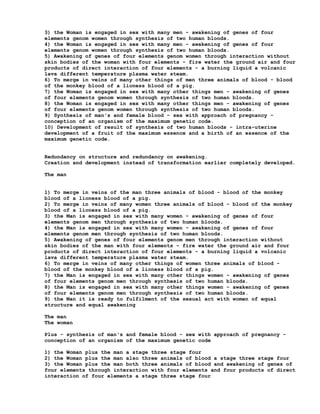 3) the Woman is engaged in sex with many men - awakening of genes of four
elements genom women through synthesis of two human bloods.
4) the Woman is engaged in sex with many men - awakening of genes of four
elements genom women through synthesis of two human bloods.
5) Awakening of genes of four elements genom women through interaction without
skin bodies of the woman with four elements - fire water the ground air and four
products of direct interaction of four elements - a burning liquid a volcanic
lava different temperature plasma water steam.
6) To merge in veins of many other things of men three animals of blood - blood
of the monkey blood of a lioness blood of a pig.
7) the Woman is engaged in sex with many other things men - awakening of genes
of four elements genom women through synthesis of two human bloods.
8) the Woman is engaged in sex with many other things men - awakening of genes
of four elements genom women through synthesis of two human bloods.
9) Synthesis of man's and female blood - sex with approach of pregnancy -
conception of an organism of the maximum genetic code.
10) Development of result of synthesis of two human bloods - intra-uterine
development of a fruit of the maximum essence and a birth of an essence of the
maximum genetic code.


Redundancy on structure and redundancy on awakening.
Creation and development instead of transformation earlier completely developed.

The man


1) To merge in veins of the man three animals of blood - blood of the monkey
blood of a lioness blood of a pig.
2) To merge in veins of many women three animals of blood - blood of the monkey
blood of a lioness blood of a pig.
3) the Man is engaged in sex with many women - awakening of genes of four
elements genom men through synthesis of two human bloods.
4) the Man is engaged in sex with many women - awakening of genes of four
elements genom men through synthesis of two human bloods.
5) Awakening of genes of four elements genom men through interaction without
skin bodies of the man with four elements - fire water the ground air and four
products of direct interaction of four elements - a burning liquid a volcanic
lava different temperature plasma water steam.
6) To merge in veins of many other things of women three animals of blood -
blood of the monkey blood of a lioness blood of a pig.
7) the Man is engaged in sex with many other things women - awakening of genes
of four elements genom men through synthesis of two human bloods.
8) the Man is engaged in sex with many other things women - awakening of genes
of four elements genom men through synthesis of two human bloods.
9) the Man it is ready to fulfilment of the sexual act with women of equal
structure and equal awakening

The man
The woman

Plus - synthesis of man's and female blood - sex with approach of pregnancy -
conception of an organism of the maximum genetic code

1) the Woman plus the man a stage three stage four
2) the Woman plus the man also three animals of blood a stage three stage four
3) the Woman plus the man both three animals of blood and awakening of genes of
four elements through interaction with four elements and four products of direct
interaction of four elements a stage three stage four
 