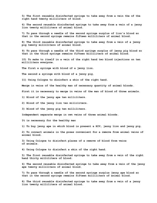 5) The first reusable disinfected syringe to take away from a vein the of the
right hand twenty milliliters of blood.

6) The second reusable disinfected syringe to take away from a vein of a jenny
lion twenty milliliters of animal blood.

7) To pass through a needle of the second syringe surplus of lion's blood so
that in the second syringe remains fifteen milliliters of animal blood.

8) The third reusable disinfected syringe to take away from a vein of a jenny
pig twenty milliliters of animal blood.

9) To pass through a needle of the third syringe surplus of jenny pig blood so
that in the third syringe remains fifteen milliliters of animal blood.

10) To make to itself in a vein of the right hand two blood injections on ten
milliliters everyone.

The first a syringe with blood of a jenny lion.

The second a syringe with blood of a jenny pig.

11) Using Cologne to disinfect a skin of the right hand.

Merge in veins of the healthy man of necessary quantity of animal bloods.

First it is necessary to merge in veins of the man of blood of three animals.

1) Blood of the jenny ape ten milliliters.

2) Blood of the jenny lion ten milliliters.

3) Blood of the jenny pig ten milliliters.

Independent separate merge in own veins of three animal bloods.

It is necessary for the healthy man

1) To buy jenny ape in which blood is present a HIV, jenny lion and jenny pig.

2) To connect animals in the poses convenient for a remove from animal veins of
animal blood.

3) Using Cologne to disinfect places of a remove of blood from veins
of animals.

4) Using Cologne to disinfect a skin of the right hand.

5) The first reusable disinfected syringe to take away from a vein of the right
hand thirty milliliters of blood.

6) The second reusable disinfected syringe to take away from a vein of the jenny
ape twenty milliliters of animal blood.

7) To pass through a needle of the second syringe surplus jenny ape blood so
that in the second syringe remains fifteen milliliters of animal blood.

8) The third reusable disinfected syringe to take away from a vein of a jenny
lion twenty milliliters of animal blood.
 