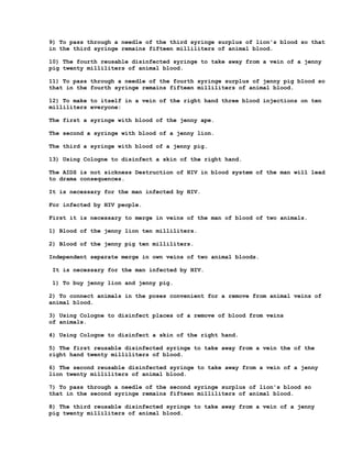 9) To pass through a needle of the third syringe surplus of lion's blood so that
in the third syringe remains fifteen milliliters of animal blood.

10) The fourth reusable disinfected syringe to take away from a vein of a jenny
pig twenty milliliters of animal blood.

11) To pass through a needle of the fourth syringe surplus of jenny pig blood so
that in the fourth syringe remains fifteen milliliters of animal blood.

12) To make to itself in a vein of the right hand three blood injections on ten
milliliters everyone:

The first a syringe with blood of the jenny ape.

The second a syringe with blood of a jenny lion.

The third a syringe with blood of a jenny pig.

13) Using Cologne to disinfect a skin of the right hand.

The AIDS is not sickness Destruction of HIV in blood system of the man will lead
to drama consequences.

It is necessary for the man infected by HIV.

For infected by HIV people.

First it is necessary to merge in veins of the man of blood of two animals.

1) Blood of the jenny lion ten milliliters.

2) Blood of the jenny pig ten milliliters.

Independent separate merge in own veins of two animal bloods.

It is necessary for the man infected by HIV.

1) To buy jenny lion and jenny pig.

2) To connect animals in the poses convenient for a remove from animal veins of
animal blood.

3) Using Cologne to disinfect places of a remove of blood from veins
of animals.

4) Using Cologne to disinfect a skin of the right hand.

5) The first reusable disinfected syringe to take away from a vein the of the
right hand twenty milliliters of blood.

6) The second reusable disinfected syringe to take away from a vein of a jenny
lion twenty milliliters of animal blood.

7) To pass through a needle of the second syringe surplus of lion's blood so
that in the second syringe remains fifteen milliliters of animal blood.

8) The third reusable disinfected syringe to take away from a vein of a jenny
pig twenty milliliters of animal blood.
 