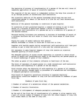 The beginning of process of transformation of a genome of the man will cause of
immediate application of means of scientific medicine.

The organism of the man cannot is independent without the help from outside of
to go through process of recreational self-restoration.

The scientific medicine of the general knowledge should help the man with
transformed genome to remain in the world of a life for all term recreational
self-restoration.

Medicine of the general knowledge in conditions of gene hospital.

In conditions of well protected hospital a command of wishing to get to know
secret of a universe of physicians spends a series of experiments on
recreational self-restoration of a genome man up to a condition of a genome of
the maximum essence.

Thousand healthy volunteers are necessary to business of knowledge of secret of
a universe verifiers who will enter to itself into veins merge of three blood
animals.

Hoping for power of modern medicine that general
medical knowledge in forces to force man to burn but to live.

Together with healthy people during recreational self-restoration will take part
wishing to get to know the world of a life aids the infected patients.

All newcomers in gene hospital keepers of long life receive an injection
demanded quantity of blood animals.

The demanded quantity of animal bloods separately is injected in venous blood
groove of people and transformations ready to the beginning own genome people go
to branch awakenings of genes of four elements.

The woken up genes of four elements influence on head brain of the man.

The brain of newcomers of people passes in a mode recreational self-restoration
and process self-unpacking of a genome of the man begins.

First minutes after the beginning of self-unpacking of a genome at all keepers
of long life painful changes begin in processes of a metabolism and infringement
of adequate perception surrounding.

From branch of diagnostic quarantine according to symptoms beginning
pathological conditions keepers of long life are distributed on chambers of gene
first day.

                Chambers of gene first day.

1 Chamber of refusal of a metabolism refusal of the general metabolism.

2 Chamber of neurotic frustration.

3 Chamber of infringement of adequate perception surrounding.

By the end of the first day of transformation of a genome in alive remains only
a part of initial number of keepers of long life the others keepers of long life
will accept death in the name of long life.
 