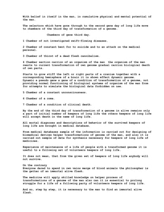With belief in itself in the man, in cumulative physical and mental potential of
the man.

The selectors which have gone through to the second gene day of long life move
to chambers of the third day of transformation of a genome.

              Chambers of gene third day.

1 Chamber of not investigated swift-flowing diseases.

2 Chamber of constant bent for to suicide and to an attack on the medical
personal.

3 Chamber of thirst of a dead flesh cannibalism.

4 Chamber section carrion of an organism of the man the organism of the man
reacts to current transformation of own genome gradual carrion biological death
of own parts.

Starts to grow stiff the left or right parts of a cranium together with a
corresponding hemisphere of a brain it is shown effect dynamic genome.
Dynamic a pseudo gene a gene of a condition of transformation of a genome, not
providing normal functioning of biological systems of organism of the man from
for attempts to simulate the biological data forbidden on use.

5 Chamber of a constant unconsciousness.

6 Chamber of a coma.

7 Chamber of a condition of clinical death.

By the end of the third day of transformation of a genome in alive remains only
a part of initial number of keepers of long life the others keepers of long life
will accept death in the name of long life.

All mortal diagnoses and descriptions of behavior of the survived keepers of
long life are brought in medical database.

From medical databases sample of the information is carried out for designing of
biomedical devices helper transformations of genome of the man, and also it is
carried out sample of data for synthesis necessary for keepers of long life of
medicines.

Experience of maintenance of a life of people with a transformed genome it is
useful to a following set of volunteers keepers of long life.

It does not mean, that from the given set of keepers of long life anybody will
not survive.

On the contrary
Everyone dared to spend in own veins merge of blood animals the philosopher is
the getter of an immortal alive flesh.

The medicine will apply skilled knowledge on helper process of
transformations of a genome of the man also can it is essential to prolong
struggle for a life of a following party of volunteers keepers of long life.

And so, step by step, it is necessary to the man to find an immortal alive
flesh.
 