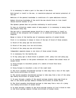 It is necessary to endow a part in the name of the whole.

With belief in itself in the man, in cumulative physical and mental potential of
the man.

Medicine of the general knowledge in conditions of a gene ambulance station.

Modern thirsting knowledge of the world the man should force to live itself
should survive counter to all.

The dynamic genome does not provide conformity to world around.

To lean on collective common sense of many people it is necessary is among these
many people every day.

The man with a transformed genome should be or among relatives to itself on
society of the religious law of people, or in conditions of populous medical
hospital.

Merge in veins of the healthy man of necessary quantity of animal bloods.

First it is necessary to merge in veins of the man of blood of three animals.

1) Blood of the jenny ape ten milliliters.

2) Blood of the jenny lion ten milliliters.

3) Blood of the jenny pig ten milliliters.

Independent separate merge in own veins of three animal bloods.

It is necessary for the healthy man

1) To buy jenny ape in which blood is present a HIV, jenny lion and jenny pig.

2) To connect animals in the poses convenient for a remove from animal veins of
animal blood.

3) Using Cologne to disinfect places of a remove of blood from veins
of animals.

4) Using Cologne to disinfect a skin of the right hand.

5) The first reusable disinfected syringe to take away from a vein of the right
hand thirty milliliters of blood.

6) The second reusable disinfected syringe to take away from a vein of the jenny
ape twenty milliliters of animal blood.

7) To pass through a needle of the second syringe surplus jenny ape blood so
that in the second syringe remains fifteen milliliters of animal blood.

8) The third reusable disinfected syringe to take away from a vein of a jenny
lion twenty milliliters of animal blood.

9) To pass through a needle of the third syringe surplus of lion's blood so that
in the third syringe remains fifteen milliliters of animal blood.
 