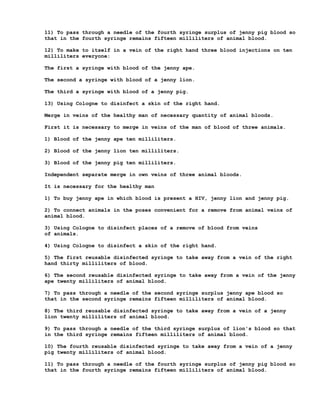 11) To pass through a needle of the fourth syringe surplus of jenny pig blood so
that in the fourth syringe remains fifteen milliliters of animal blood.

12) To make to itself in a vein of the right hand three blood injections on ten
milliliters everyone:

The first a syringe with blood of the jenny ape.

The second a syringe with blood of a jenny lion.

The third a syringe with blood of a jenny pig.

13) Using Cologne to disinfect a skin of the right hand.

Merge in veins of the healthy man of necessary quantity of animal bloods.

First it is necessary to merge in veins of the man of blood of three animals.

1) Blood of the jenny ape ten milliliters.

2) Blood of the jenny lion ten milliliters.

3) Blood of the jenny pig ten milliliters.

Independent separate merge in own veins of three animal bloods.

It is necessary for the healthy man

1) To buy jenny ape in which blood is present a HIV, jenny lion and jenny pig.

2) To connect animals in the poses convenient for a remove from animal veins of
animal blood.

3) Using Cologne to disinfect places of a remove of blood from veins
of animals.

4) Using Cologne to disinfect a skin of the right hand.

5) The first reusable disinfected syringe to take away from a vein of the right
hand thirty milliliters of blood.

6) The second reusable disinfected syringe to take away from a vein of the jenny
ape twenty milliliters of animal blood.

7) To pass through a needle of the second syringe surplus jenny ape blood so
that in the second syringe remains fifteen milliliters of animal blood.

8) The third reusable disinfected syringe to take away from a vein of a jenny
lion twenty milliliters of animal blood.

9) To pass through a needle of the third syringe surplus of lion's blood so that
in the third syringe remains fifteen milliliters of animal blood.

10) The fourth reusable disinfected syringe to take away from a vein of a jenny
pig twenty milliliters of animal blood.

11) To pass through a needle of the fourth syringe surplus of jenny pig blood so
that in the fourth syringe remains fifteen milliliters of animal blood.
 