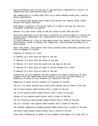 During procedure blood of the man is replaced with a hydrochloric solution of
temperature with some degrees above zero.

The temperature of a human body falls up to seven degrees above zero, causing
mortal hypothermia.

At clinically dead people their fabrics and bodies are ideally saved. Blood
vessels are easily restored.

With being a condition of clinical death of a body of the man all skin all
integument completely is removed.

Removal of a skin from a body of the man lasts no more then one hour.

Artificial deducing of the man from a condition of clinical death is carried out
through smooth replacement of a hydrochloric solution in volume of an initial
blood-groove.
To return people by a life to them again enter into vessels the blood taken from
them earlier, allow to breathe rich oxygen mix, starting heart by means of an
electroshock.

Tests have shown, that people after this procedure feel absolutely normally and
have no damages of a brain.

Sequence of removal of a skin

1) Removal of a skin from one hand of the man.

2) Removal of a skin from two hands of the man.

3) Removal of a skin from two hands and two legs of the man.

4) Removal of a skin from all body of the man except for a head.

5) Removal of a skin from all body of the man.

Interaction of four elements and four products of direct interaction of four
elements with the naked human flesh without a skin will provide safety of
awakening of genes of four elements of a genome of the man.

Awakening of genes of four elements of a genome of the man.

The jet of a flame thrower burns down naked without skin a flesh of the man.

Jet of water splash naked without skin a flesh of the man.

Jet of the ground splash naked without skin a flesh of the man.

Current of air splash naked without skin a flesh of the man.

Jet of a burning liquid splash naked without skin a flesh of the man.

Jet of a volcanic lava splash naked without skin a flesh of the man.

Jet diverse temperature plasmas splash naked without skin a flesh of the man.

Jet water steam splash naked without skin a flesh of the man.

After day of awakening of genes of four elements the keeper of a long life is
 
