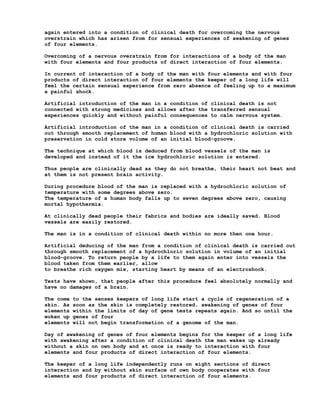 again entered into a condition of clinical death for overcoming the nervous
overstrain which has arisen from for sensual experiences of awakening of genes
of four elements.

Overcoming of a nervous overstrain from for interactions of a body of the man
with four elements and four products of direct interaction of four elements.

In current of interaction of a body of the man with four elements and with four
products of direct interaction of four elements the keeper of a long life will
feel the certain sensual experience from zero absence of feeling up to a maximum
a painful shock.

Artificial introduction of the man in a condition of clinical death is not
connected with strong medicines and allows after the transferred sensual
experiences quickly and without painful consequences to calm nervous system.

Artificial introduction of the man in a condition of clinical death is carried
out through smooth replacement of human blood with a hydrochloric solution with
preservation in cold store volume of an initial blood-groove.

The technique at which blood is deduced from blood vessels of the man is
developed and instead of it the ice hydrochloric solution is entered.

Thus people are clinically dead as they do not breathe, their heart not beat and
at them is not present brain activity.

During procedure blood of the man is replaced with a hydrochloric solution of
temperature with some degrees above zero.
The temperature of a human body falls up to seven degrees above zero, causing
mortal hypothermia.

At clinically dead people their fabrics and bodies are ideally saved. Blood
vessels are easily restored.

The man is in a condition of clinical death within no more then one hour.

Artificial deducing of the man from a condition of clinical death is carried out
through smooth replacement of a hydrochloric solution in volume of an initial
blood-groove. To return people by a life to them again enter into vessels the
blood taken from them earlier, allow
to breathe rich oxygen mix, starting heart by means of an electroshock.

Tests have shown, that people after this procedure feel absolutely normally and
have no damages of a brain.

The come   to the senses keepers of long life start a cycle of regeneration of a
skin. As   soon as the skin is completely restored, awakening of genes of four
elements   within the limits of day of gene tests repeats again. And so until the
woken up   genes of four
elements   will not begin transformation of a genome of the man.

Day of awakening of genes of four elements begins for the keeper of a long life
with awakening after a condition of clinical death the man wakes up already
without a skin on own body and at once is ready to interaction with four
elements and four products of direct interaction of four elements.

The keeper of a long life independently runs on eight sections of direct
interaction and by without skin surface of own body cooperates with four
elements and four products of direct interaction of four elements.
 