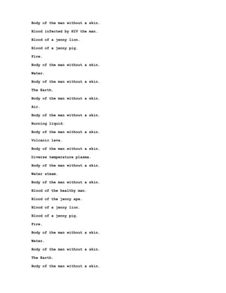 Body of the man without a skin.

Blood infected by HIV the man.

Blood of a jenny lion.

Blood of a jenny pig.

Fire.

Body of the man without a skin.

Water.

Body of the man without a skin.

The Earth.

Body of the man without a skin.

Air.

Body of the man without a skin.

Burning liquid.

Body of the man without a skin.

Volcanic lava.

Body of the man without a skin.

Diverse temperature plasma.

Body of the man without a skin.

Water steam.

Body of the man without a skin.

Blood of the healthy man.

Blood of the jenny ape.

Blood of a jenny lion.

Blood of a jenny pig.

Fire.

Body of the man without a skin.

Water.

Body of the man without a skin.

The Earth.

Body of the man without a skin.
 