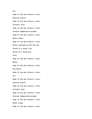 Air.

Body of the man without a skin.

Burning liquid.

Body of the man without a skin.

Volcanic lava.

Body of the man without a skin.

Diverse temperature plasma.

Body of the man without a skin.

Water steam.

Body of the man without a skin.

Blood infected by HIV the man.

Blood of a jenny lion.

Blood of a jenny pig.

Fire.

Body of the man without a skin.

Water.

Body of the man without a skin.

The Earth.

Body of the man without a skin.

Air.

Body of the man without a skin.

Burning liquid.

Body of the man without a skin.

Volcanic lava.

Body of the man without a skin.

Diverse temperature plasma.

Body of the man without a skin.

Water steam.

Body of the man without a skin.
 