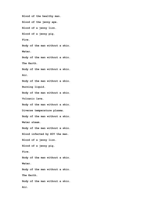 Blood of the healthy man.

Blood of the jenny ape.

Blood of a jenny lion.

Blood of a jenny pig.

Fire.

Body of the man without a skin.

Water.

Body of the man without a skin.

The Earth.

Body of the man without a skin.

Air.

Body of the man without a skin.

Burning liquid.

Body of the man without a skin.

Volcanic lava.

Body of the man without a skin.

Diverse temperature plasma.

Body of the man without a skin.

Water steam.

Body of the man without a skin.

Blood infected by HIV the man.

Blood of a jenny lion.

Blood of a jenny pig.

Fire.

Body of the man without a skin.

Water.

Body of the man without a skin.

The Earth.

Body of the man without a skin.

Air.
 