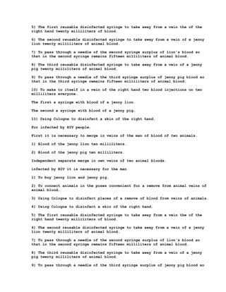 5) The first reusable disinfected syringe to take away from a vein the of the
right hand twenty milliliters of blood.

6) The second reusable disinfected syringe to take away from a vein of a jenny
lion twenty milliliters of animal blood.

7) To pass through a needle of the second syringe surplus of lion's blood so
that in the second syringe remains fifteen milliliters of animal blood.

8) The third reusable disinfected syringe to take away from a vein of a jenny
pig twenty milliliters of animal blood.

9) To pass through a needle of the third syringe surplus of jenny pig blood so
that in the third syringe remains fifteen milliliters of animal blood.

10) To make to itself in a vein of the right hand two blood injections on ten
milliliters everyone.

The first a syringe with blood of a jenny lion.

The second a syringe with blood of a jenny pig.

11) Using Cologne to disinfect a skin of the right hand.

For infected by HIV people.

First it is necessary to merge in veins of the man of blood of two animals.

1) Blood of the jenny lion ten milliliters.

2) Blood of the jenny pig ten milliliters.

Independent separate merge in own veins of two animal bloods.

infected by HIV it is necessary for the man

1) To buy jenny lion and jenny pig.

2) To connect animals in the poses convenient for a remove from animal veins of
animal blood.

3) Using Cologne to disinfect places of a remove of blood from veins of animals.

4) Using Cologne to disinfect a skin of the right hand.

5) The first reusable disinfected syringe to take away from a vein the of the
right hand twenty milliliters of blood.

6) The second reusable disinfected syringe to take away from a vein of a jenny
lion twenty milliliters of animal blood.

7) To pass through a needle of the second syringe surplus of lion's blood so
that in the second syringe remains fifteen milliliters of animal blood.

8) The third reusable disinfected syringe to take away from a vein of a jenny
pig twenty milliliters of animal blood.

9) To pass through a needle of the third syringe surplus of jenny pig blood so
 