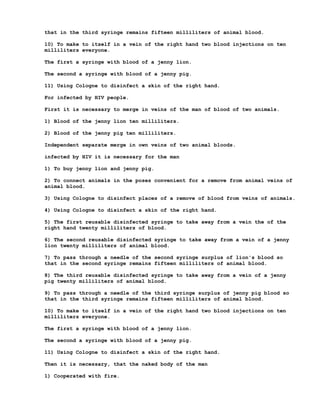that in the third syringe remains fifteen milliliters of animal blood.

10) To make to itself in a vein of the right hand two blood injections on ten
milliliters everyone.

The first a syringe with blood of a jenny lion.

The second a syringe with blood of a jenny pig.

11) Using Cologne to disinfect a skin of the right hand.

For infected by HIV people.

First it is necessary to merge in veins of the man of blood of two animals.

1) Blood of the jenny lion ten milliliters.

2) Blood of the jenny pig ten milliliters.

Independent separate merge in own veins of two animal bloods.

infected by HIV it is necessary for the man

1) To buy jenny lion and jenny pig.

2) To connect animals in the poses convenient for a remove from animal veins of
animal blood.

3) Using Cologne to disinfect places of a remove of blood from veins of animals.

4) Using Cologne to disinfect a skin of the right hand.

5) The first reusable disinfected syringe to take away from a vein the of the
right hand twenty milliliters of blood.

6) The second reusable disinfected syringe to take away from a vein of a jenny
lion twenty milliliters of animal blood.

7) To pass through a needle of the second syringe surplus of lion's blood so
that in the second syringe remains fifteen milliliters of animal blood.

8) The third reusable disinfected syringe to take away from a vein of a jenny
pig twenty milliliters of animal blood.

9) To pass through a needle of the third syringe surplus of jenny pig blood so
that in the third syringe remains fifteen milliliters of animal blood.

10) To make to itself in a vein of the right hand two blood injections on ten
milliliters everyone.

The first a syringe with blood of a jenny lion.

The second a syringe with blood of a jenny pig.

11) Using Cologne to disinfect a skin of the right hand.

Then it is necessary, that the naked body of the man

1) Cooperated with fire.
 