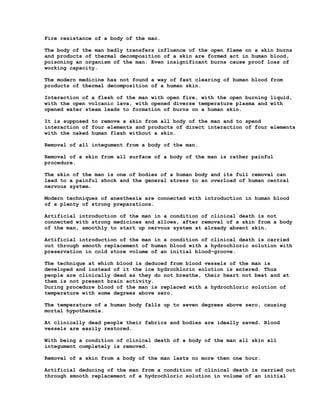 Fire resistance of a body of the man.

The body of the man badly transfers influence of the open flame on a skin burns
and products of thermal decomposition of a skin are formed act in human blood,
poisoning an organism of the man. Even insignificant burns cause proof loss of
working capacity.

The modern medicine has not found a way of fast clearing of human blood from
products of thermal decomposition of a human skin.

Interaction of a flesh of the man with open fire, with the open burning liquid,
with the open volcanic lava, with opened diverse temperature plasma and with
opened water steam leads to formation of burns on a human skin.

It is supposed to remove a skin from all body of the man and to spend
interaction of four elements and products of direct interaction of four elements
with the naked human flesh without a skin.

Removal of all integument from a body of the man.

Removal of a skin from all surface of a body of the man is rather painful
procedure.

The skin of the man is one of bodies of a human body and its full removal can
lead to a painful shock and the general stress to an overload of human central
nervous system.

Modern techniques of anesthesia are connected with introduction in human blood
of a plenty of strong preparations.

Artificial introduction of the man in a condition of clinical death is not
connected with strong medicines and allows, after removal of a skin from a body
of the man, smoothly to start up nervous system at already absent skin.

Artificial introduction of the man in a condition of clinical death is carried
out through smooth replacement of human blood with a hydrochloric solution with
preservation in cold store volume of an initial blood-groove.

The technique at which blood is deduced from blood vessels of the man is
developed and instead of it the ice hydrochloric solution is entered. Thus
people are clinically dead as they do not breathe, their heart not beat and at
them is not present brain activity.
During procedure blood of the man is replaced with a hydrochloric solution of
temperature with some degrees above zero.

The temperature of a human body falls up to seven degrees above zero, causing
mortal hypothermia.

At clinically dead people their fabrics and bodies are ideally saved. Blood
vessels are easily restored.

With being a condition of clinical death of a body of the man all skin all
integument completely is removed.

Removal of a skin from a body of the man lasts no more then one hour.

Artificial deducing of the man from a condition of clinical death is carried out
through smooth replacement of a hydrochloric solution in volume of an initial
 