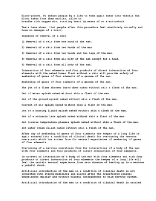 blood-groove. To return people by a life to them again enter into vessels the
blood taken from them earlier, allow to
breathe rich oxygen mix, starting heart by means of an electroshock.

Tests have shown, that people after this procedure feel absolutely normally and
have no damages of a brain.

Sequence of removal of a skin

1) Removal of a skin from one hand of the man.

2) Removal of a skin from two hands of the man.

3) Removal of a skin from two hands and two legs of the man.

4) Removal of a skin from all body of the man except for a head.

5) Removal of a skin from all body of the man.

Interaction of four elements and four products of direct interaction of four
elements with the naked human flesh without a skin will provide safety of
awakening of genes of four elements of a genome of the man.

Awakening of genes of four elements of a genome of the man.

The jet of a flame thrower burns down naked without skin a flesh of the man.

Jet of water splash naked without skin a flesh of the man.

Jet of the ground splash naked without skin a flesh of the man.

Current of air splash naked without skin a flesh of the man.

Jet of a burning liquid splash naked without skin a flesh of the man.

Jet of a volcanic lava splash naked without skin a flesh of the man.

Jet diverse temperature plasmas splash naked without skin a flesh of the man.

Jet water steam splash naked without skin a flesh of the man.

After day of awakening of genes of four elements the keeper of a long life is
again entered into a condition of clinical death for overcoming the nervous
overstrain which has arisen from for sensual experiences of awakening of genes
of four elements.

Overcoming of a nervous overstrain from for interactions of a body of the man
with four elements and four products of direct interaction of four elements.

In current of interaction of a body of the man with four elements and with four
products of direct interaction of four elements the keeper of a long life will
feel the certain sensual experience from zero absence of feeling up to a maximum
a painful shock.

Artificial introduction of the man in a condition of clinical death is not
connected with strong medicines and allows after the transferred sensual
experiences quickly and without painful consequences to calm nervous system.

Artificial introduction of the man in a condition of clinical death is carried
 