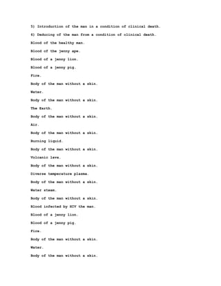 5) Introduction of the man in a condition of clinical death.

6) Deducing of the man from a condition of clinical death.

Blood of the healthy man.

Blood of the jenny ape.

Blood of a jenny lion.

Blood of a jenny pig.

Fire.

Body of the man without a skin.

Water.

Body of the man without a skin.

The Earth.

Body of the man without a skin.

Air.

Body of the man without a skin.

Burning liquid.

Body of the man without a skin.

Volcanic lava.

Body of the man without a skin.

Diverse temperature plasma.

Body of the man without a skin.

Water steam.

Body of the man without a skin.

Blood infected by HIV the man.

Blood of a jenny lion.

Blood of a jenny pig.

Fire.

Body of the man without a skin.

Water.

Body of the man without a skin.
 
