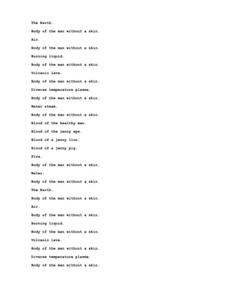 The Earth.

Body of the man without a skin.

Air.

Body of the man without a skin.

Burning liquid.

Body of the man without a skin.

Volcanic lava.

Body of the man without a skin.

Diverse temperature plasma.

Body of the man without a skin.

Water steam.

Body of the man without a skin.

Blood of the healthy man.

Blood of the jenny ape.

Blood of a jenny lion.

Blood of a jenny pig.

Fire.

Body of the man without a skin.

Water.

Body of the man without a skin.

The Earth.

Body of the man without a skin.

Air.

Body of the man without a skin.

Burning liquid.

Body of the man without a skin.

Volcanic lava.

Body of the man without a skin.

Diverse temperature plasma.

Body of the man without a skin.
 