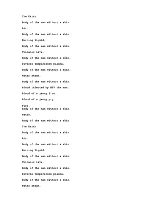 The Earth.

Body of the man without a skin.

Air.

Body of the man without a skin.

Burning liquid.

Body of the man without a skin.

Volcanic lava.

Body of the man without a skin.

Diverse temperature plasma.

Body of the man without a skin.

Water steam.

Body of the man without a skin.

Blood infected by HIV the man.

Blood of a jenny lion.

Blood of a jenny pig.

Fire.
Body of the man without a skin.

Water.

Body of the man without a skin.

The Earth.

Body of the man without a skin.

Air.

Body of the man without a skin.

Burning liquid.

Body of the man without a skin.

Volcanic lava.

Body of the man without a skin.

Diverse temperature plasma.

Body of the man without a skin.

Water steam.
 